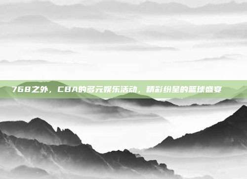 768之外，CBA的多元娱乐活动，精彩纷呈的篮球盛宴📅