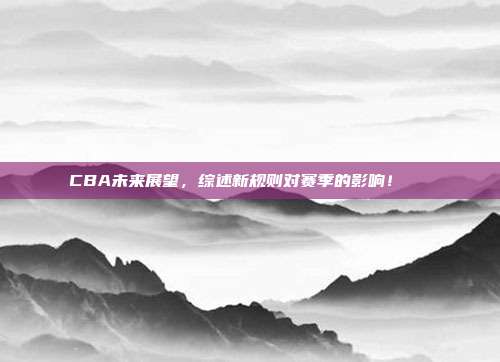 CBA未来展望，综述新规则对赛季的影响！📝