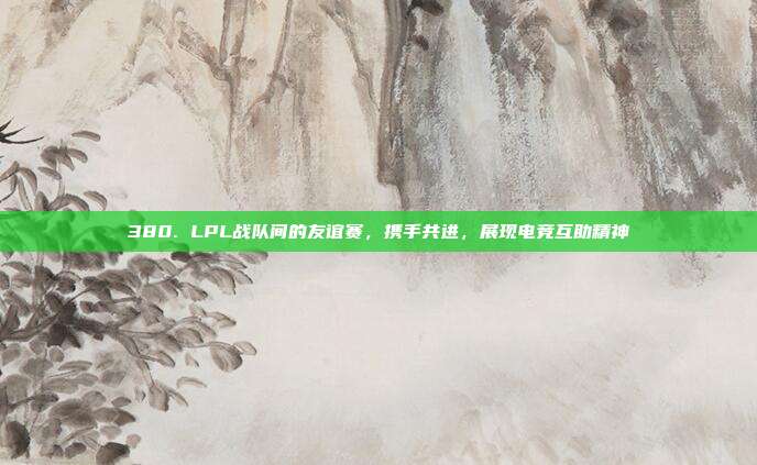 380. LPL战队间的友谊赛，携手共进，展现电竞互助精神