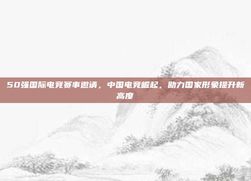 50强国际电竞赛事邀请，中国电竞崛起，助力国家形象提升新高度