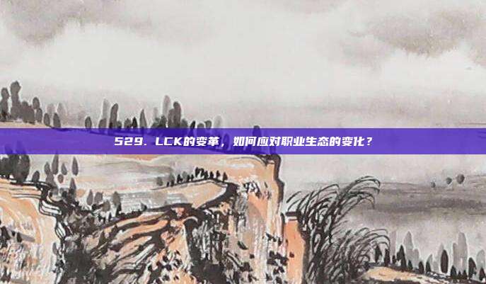 529. LCK的变革，如何应对职业生态的变化？