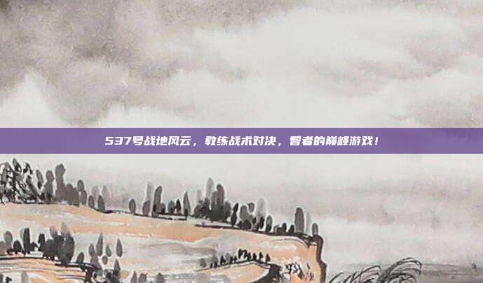 537号战地风云，教练战术对决，智者的巅峰游戏！