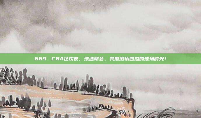 669. CBA狂欢夜，球迷聚会，共度激情四溢的球场时光！