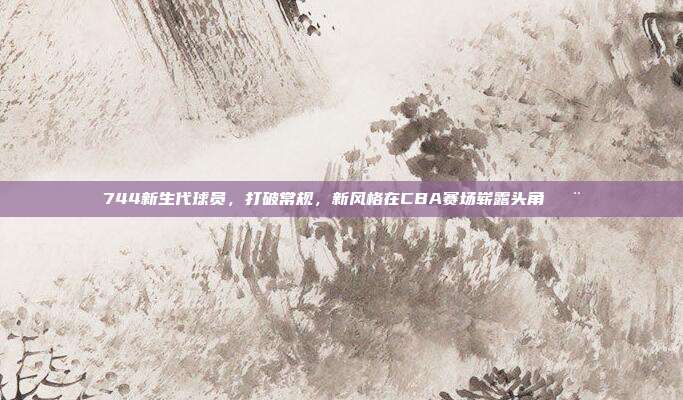 744新生代球员，打破常规，新风格在CBA赛场崭露头角🎨