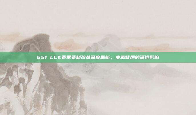 651 LCK赛季赛制改革深度解析，变革背后的深远影响